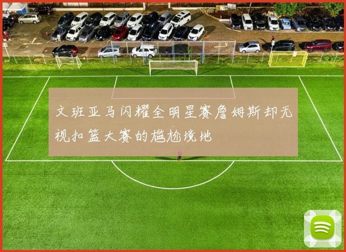文班亚马闪耀全明星赛詹姆斯却无视扣篮大赛的尴尬境地