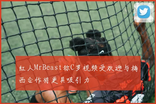 红人MrBeast称C罗视频受欢迎与梅西合作将更具吸引力