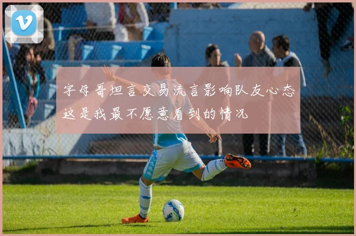 字母哥坦言交易流言影响队友心态这是我最不愿意看到的情况