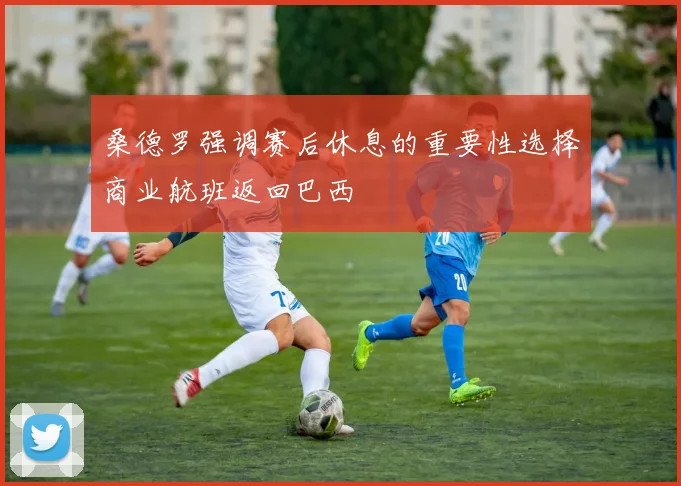 桑德罗强调赛后休息的重要性选择商业航班返回巴西