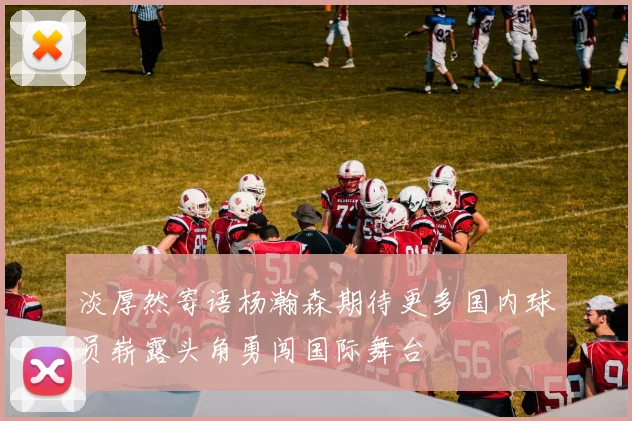 淡厚然寄语杨瀚森期待更多国内球员崭露头角勇闯国际舞台