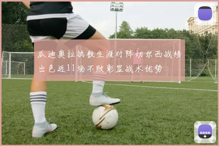 瓜迪奥拉执教生涯对阵切尔西战绩出色近11场不败彰显战术优势