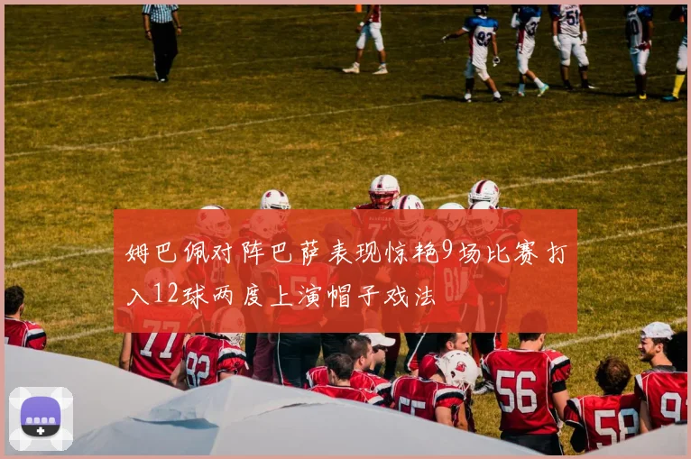 姆巴佩对阵巴萨表现惊艳9场比赛打入12球两度上演帽子戏法