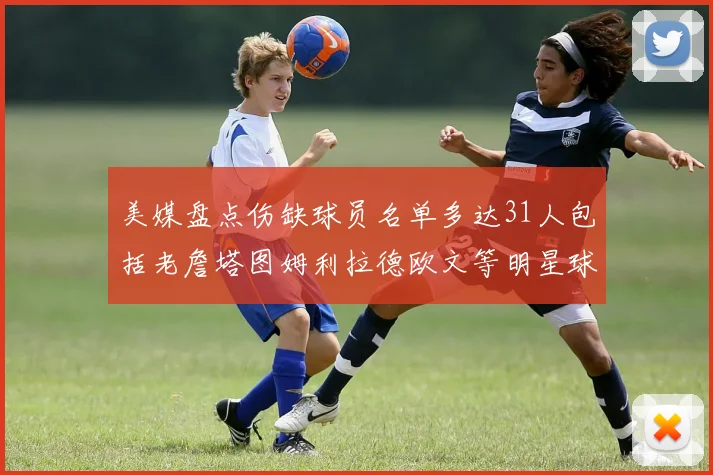 美媒盘点伤缺球员名单多达31人包括老詹塔图姆利拉德欧文等明星球员