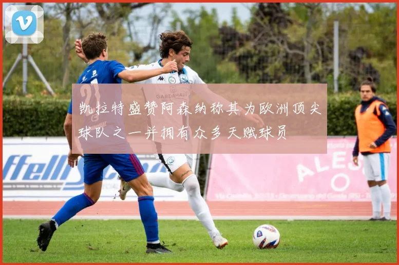 凯拉特盛赞阿森纳称其为欧洲顶尖球队之一并拥有众多天赋球员