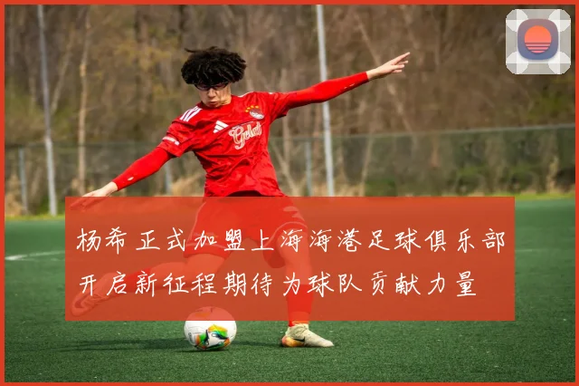 杨希正式加盟上海海港足球俱乐部开启新征程期待为球队贡献力量