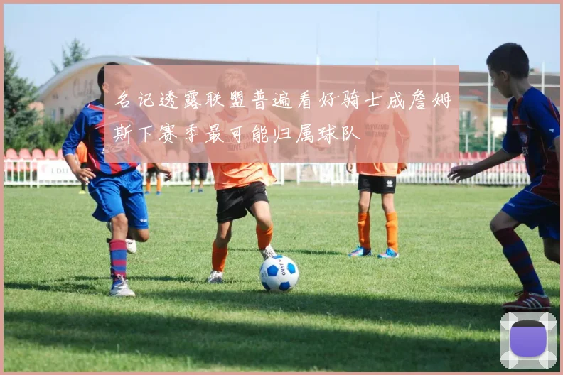 名记透露联盟普遍看好骑士成詹姆斯下赛季最可能归属球队