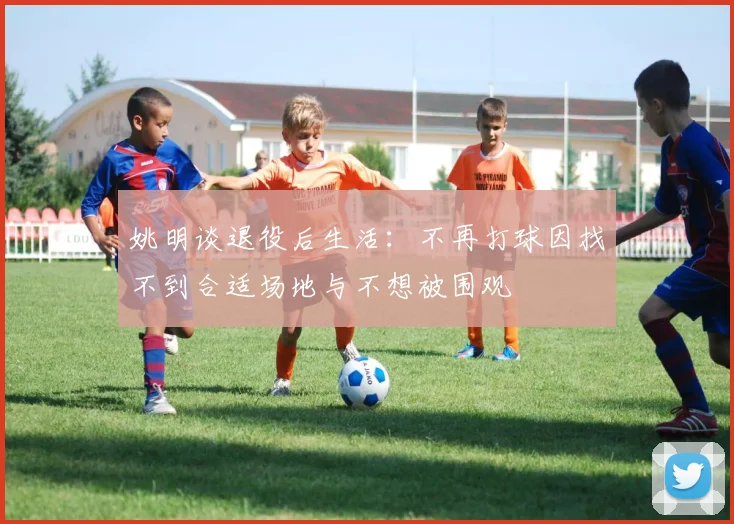 姚明谈退役后生活:不再打球因找不到合适场地与不想被围观