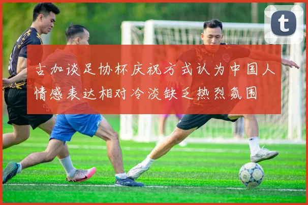 古加谈足协杯庆祝方式认为中国人情感表达相对冷淡缺乏热烈氛围