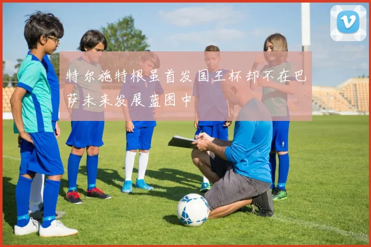 特尔施特根虽首发国王杯却不在巴萨未来发展蓝图中