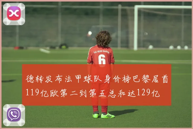 德转发布法甲球队身价榜巴黎居首119亿欧第二到第五总和达129亿