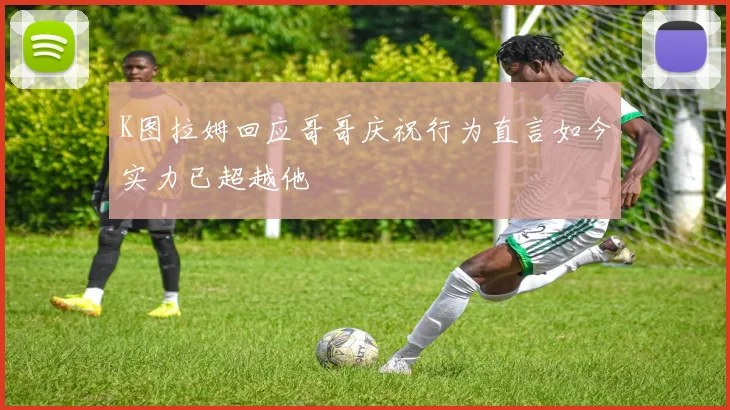 K图拉姆回应哥哥庆祝行为直言如今实力已超越他