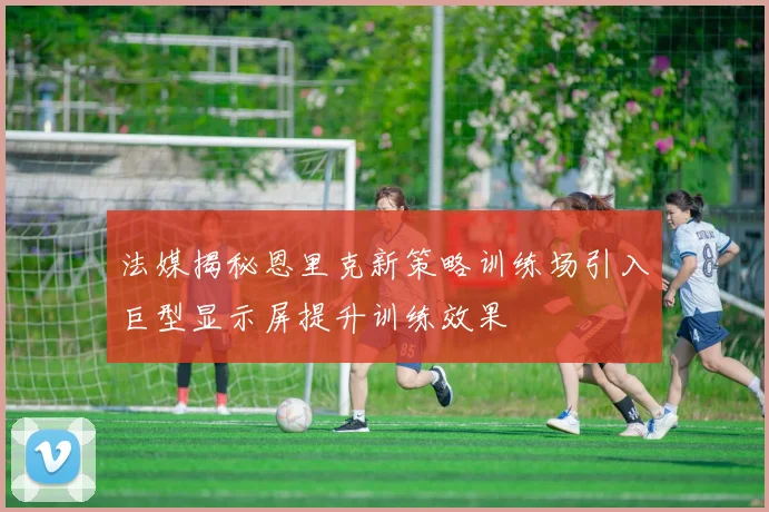 法媒揭秘恩里克新策略训练场引入巨型显示屏提升训练效果