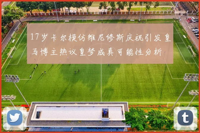 17岁卡尔模仿维尼修斯庆祝引发皇马博主热议皇梦成真可能性分析