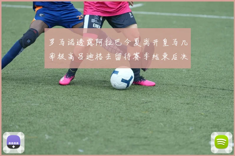 罗马诺透露阿拉巴今夏离开皇马几率极高吕迪格去留待赛季结束后决定