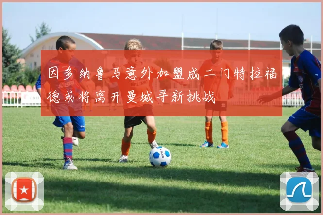 因多纳鲁马意外加盟成二门特拉福德或将离开曼城寻新挑战