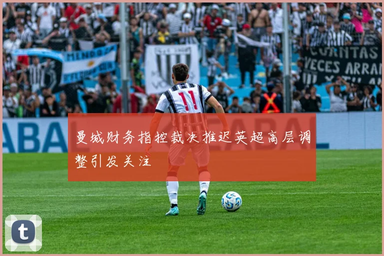 曼城财务指控裁决推迟英超高层调整引发关注