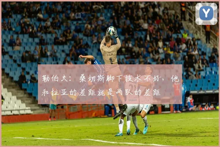 勒伯夫：桑切斯脚下技术不好，他和拉亚的差距就是两队的差距