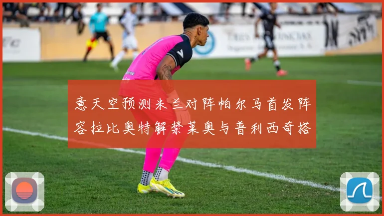 意天空预测米兰对阵帕尔马首发阵容拉比奥特解禁莱奥与普利西奇搭档出战