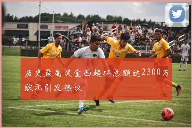 历史最高奖金西超杯总额达2300万欧元引发热议
