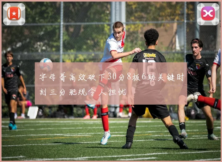 字母哥高效砍下30分8板6助关键时刻三分犯规令人担忧