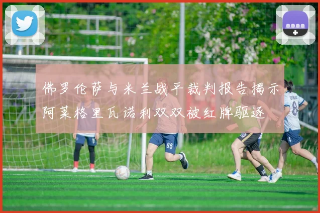 佛罗伦萨与米兰战平裁判报告揭示阿莱格里瓦诺利双双被红牌驱逐