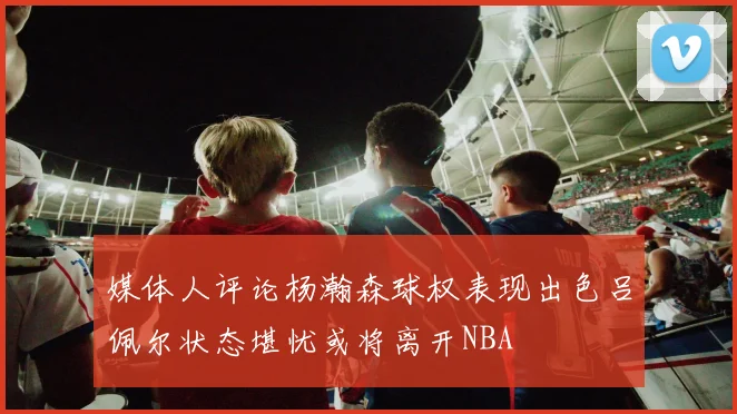 媒体人评论杨瀚森球权表现出色吕佩尔状态堪忧或将离开NBA