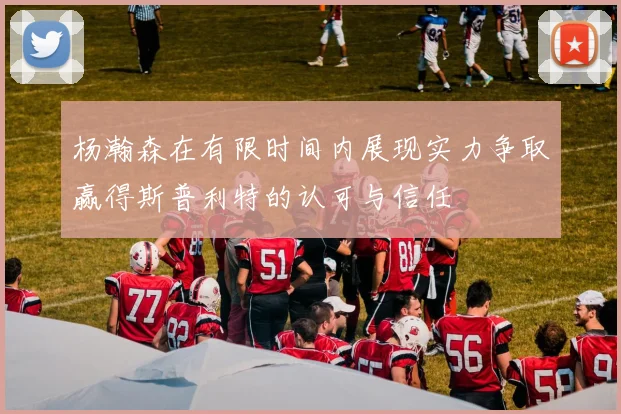 杨瀚森在有限时间内展现实力争取赢得斯普利特的认可与信任