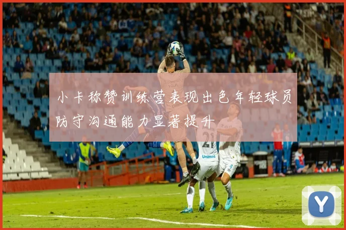 小卡称赞训练营表现出色年轻球员防守沟通能力显著提升