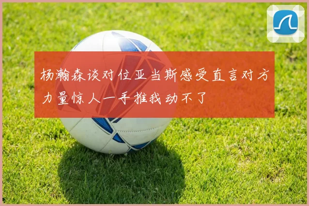 杨瀚森谈对位亚当斯感受直言对方力量惊人一手推我动不了