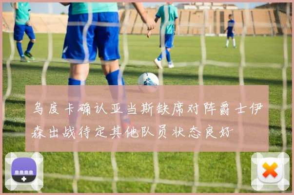 乌度卡确认亚当斯缺席对阵爵士伊森出战待定其他队员状态良好