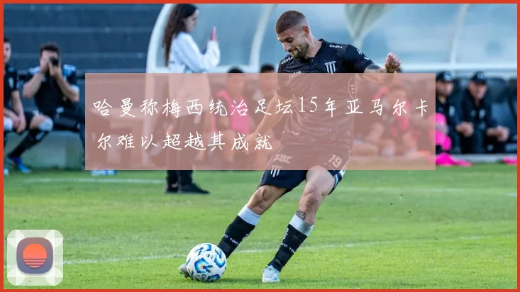 哈曼称梅西统治足坛15年亚马尔卡尔难以超越其成就