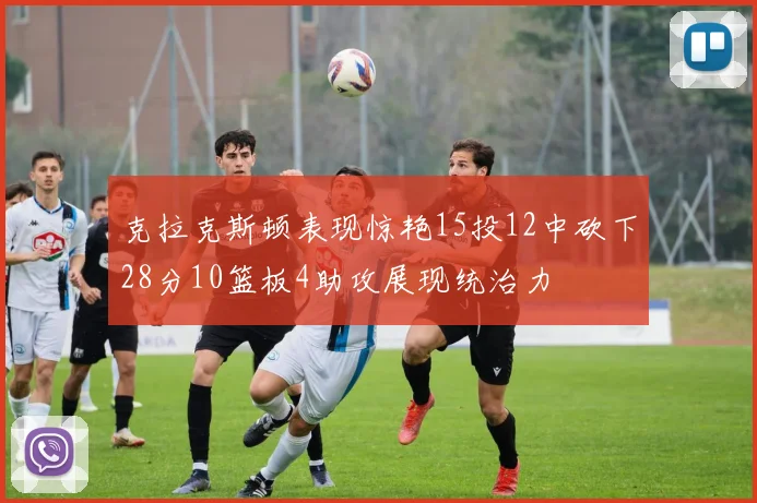 克拉克斯顿表现惊艳15投12中砍下28分10篮板4助攻展现统治力