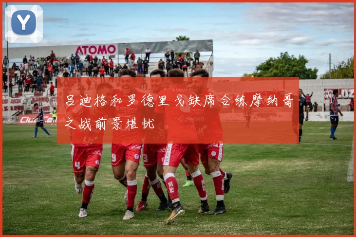 吕迪格和罗德里戈缺席合练摩纳哥之战前景堪忧