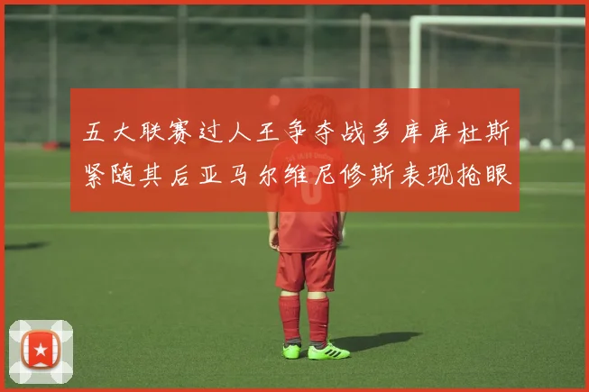 五大联赛过人王争夺战多库库杜斯紧随其后亚马尔维尼修斯表现抢眼