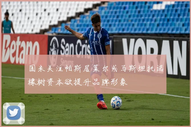 国米关注帕斯居莱尔或马斯坦托诺橡树资本欲提升品牌形象