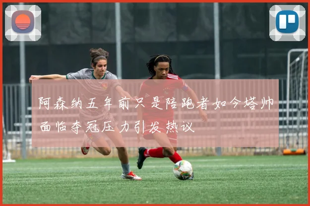 阿森纳五年前只是陪跑者如今塔帅面临夺冠压力引发热议