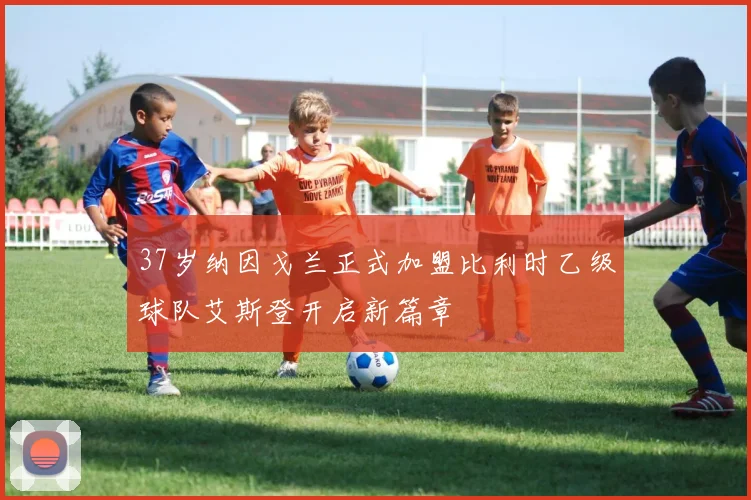 37岁纳因戈兰正式加盟比利时乙级球队艾斯登开启新篇章