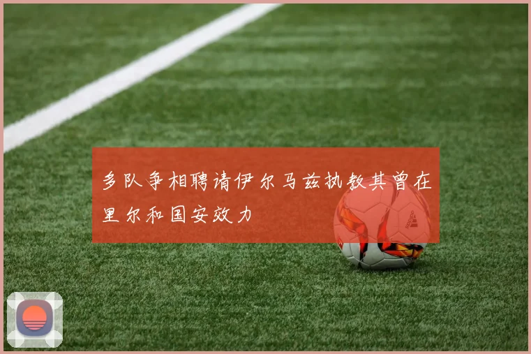 多队争相聘请伊尔马兹执教其曾在里尔和国安效力