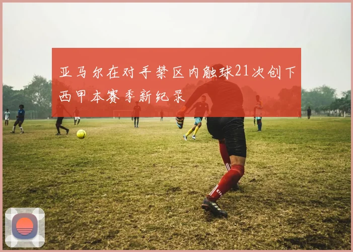 亚马尔在对手禁区内触球21次创下西甲本赛季新纪录