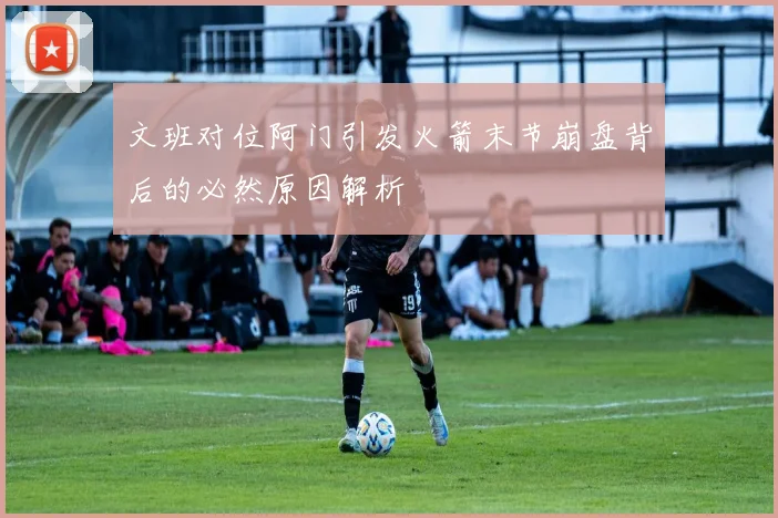 文班对位阿门引发火箭末节崩盘背后的必然原因解析