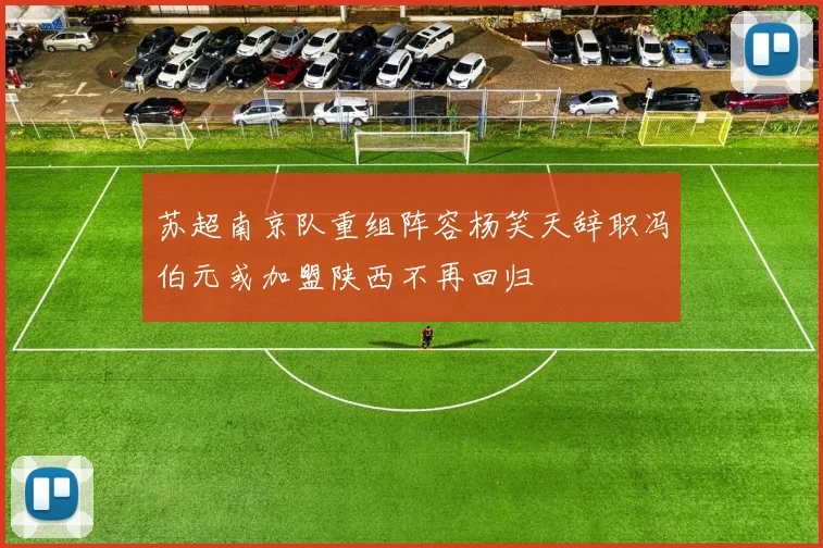 苏超南京队重组阵容杨笑天辞职冯伯元或加盟陕西不再回归