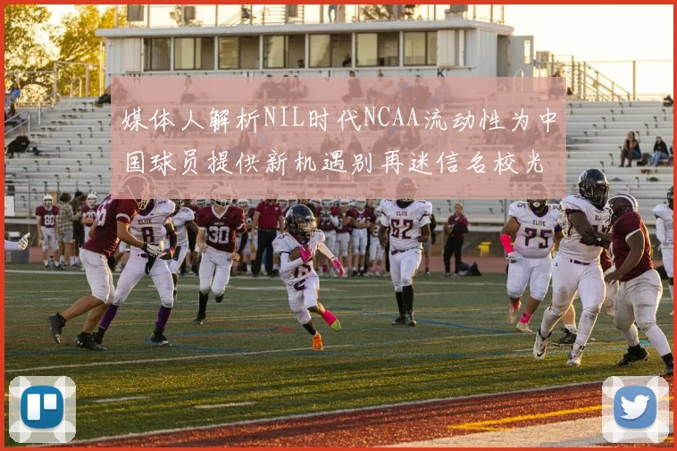 媒体人解析NIL时代NCAA流动性为中国球员提供新机遇别再迷信名校光环