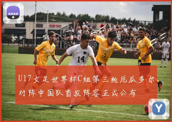 U17女足世界杯C组第三轮厄瓜多尔对阵中国队首发阵容正式公布