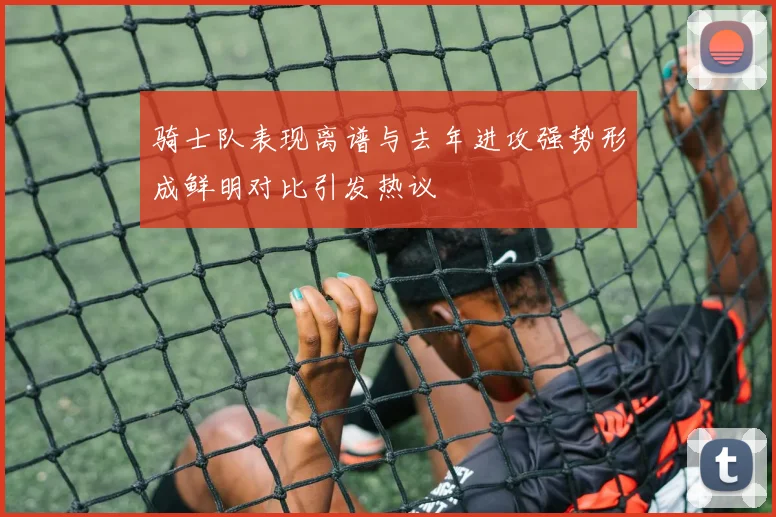 骑士队表现离谱与去年进攻强势形成鲜明对比引发热议