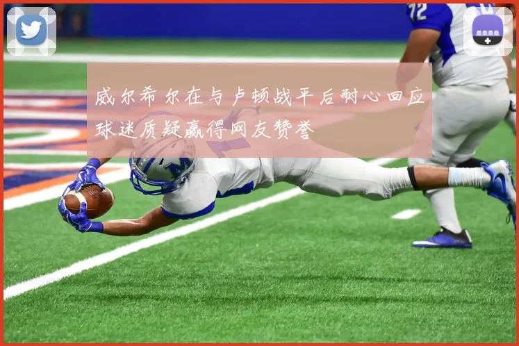 威尔希尔在与卢顿战平后耐心回应球迷质疑赢得网友赞誉