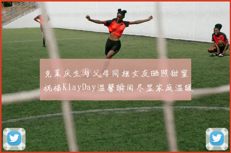 克莱庆生与父母同框女友晒照甜蜜祝福KlayDay温馨瞬间尽显家庭温暖
