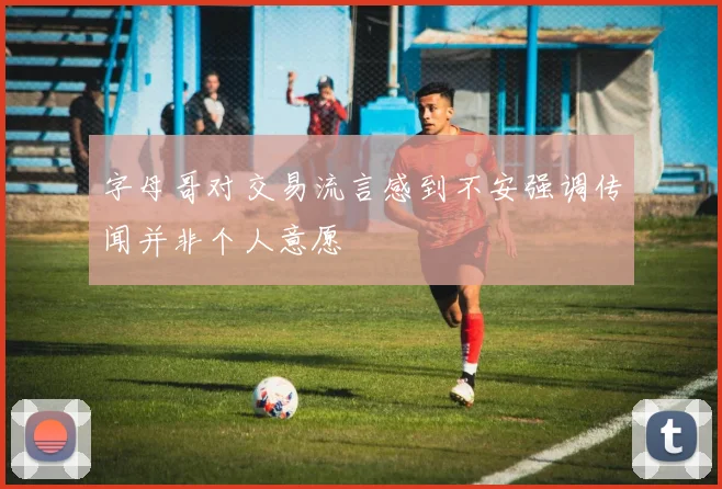 字母哥对交易流言感到不安强调传闻并非个人意愿