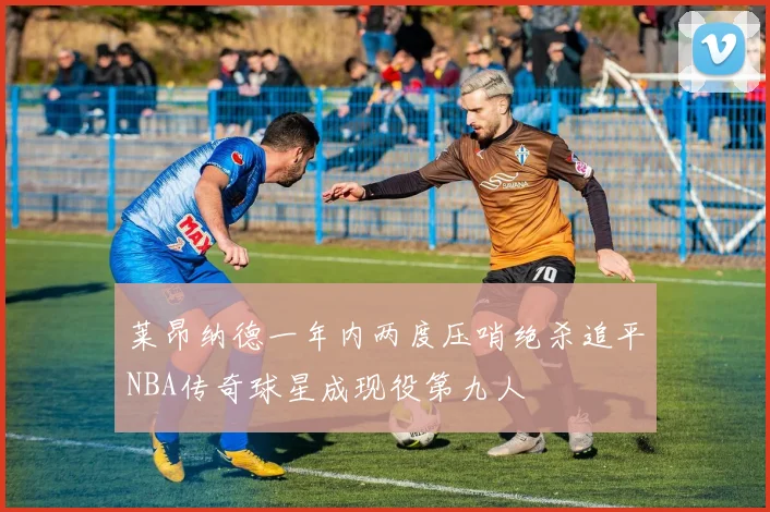 莱昂纳德一年内两度压哨绝杀追平NBA传奇球星成现役第九人