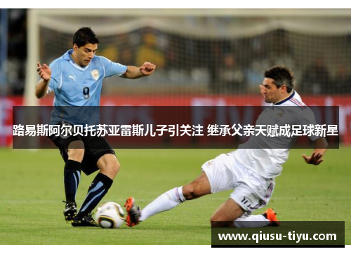 路易斯阿尔贝托苏亚雷斯儿子引关注 继承父亲天赋成足球新星